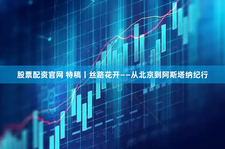 股票配资官网 特稿丨丝路花开——从北京到阿斯塔纳纪行