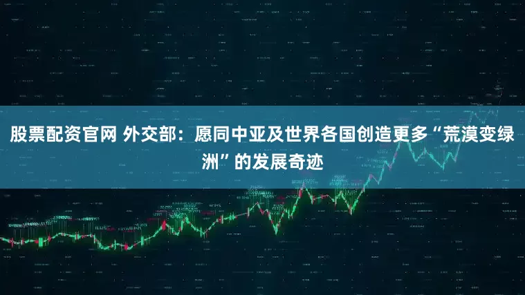 股票配资官网 外交部：愿同中亚及世界各国创造更多“荒漠变绿洲”的发展奇迹