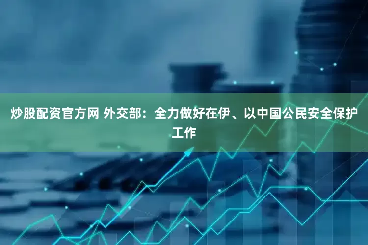 炒股配资官方网 外交部：全力做好在伊、以中国公民安全保护工作