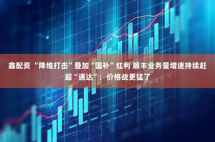 鑫配资 “降维打击”叠加“国补”红利 顺丰业务量增速持续赶超“通达”：价格战更猛了