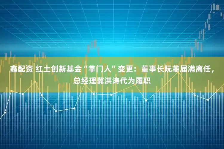 鑫配资 红土创新基金“掌门人”变更：董事长阮菲届满离任，总经理冀洪涛代为履职