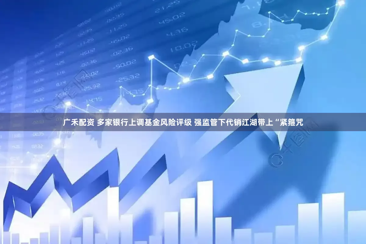 广禾配资 多家银行上调基金风险评级 强监管下代销江湖带上“紧箍咒
