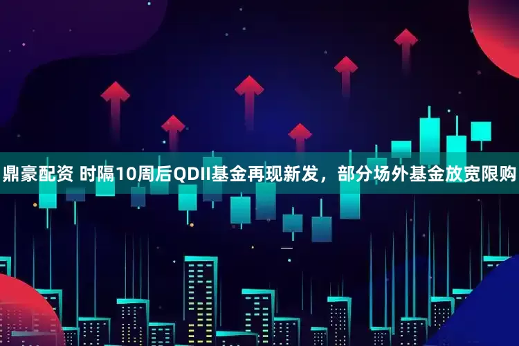 鼎豪配资 时隔10周后QDII基金再现新发，部分场外基金放宽限购