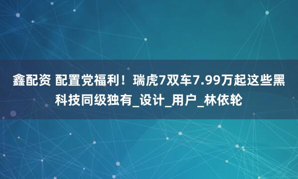鑫配资 配置党福利！瑞虎7双车7.99万起这些黑科技同级独有_设计_用户_林依轮