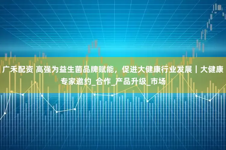 广禾配资 高强为益生菌品牌赋能，促进大健康行业发展｜大健康专家邀约_合作_产品升级_市场