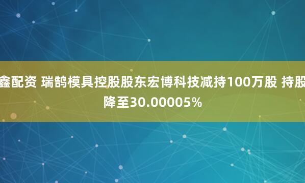 鑫配资 瑞鹄模具控股股东宏博科技减持100万股 持股降至30.00005%