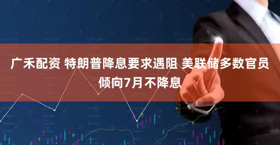 广禾配资 特朗普降息要求遇阻 美联储多数官员倾向7月不降息