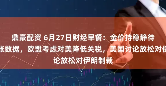 鼎豪配资 6月27日财经早餐：金价持稳静待美国通胀数据，欧盟考虑对美降低关税，美国讨论放松对伊朗制裁