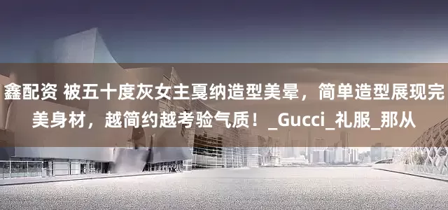 鑫配资 被五十度灰女主戛纳造型美晕，简单造型展现完美身材，越简约越考验气质！_Gucci_礼服_那从