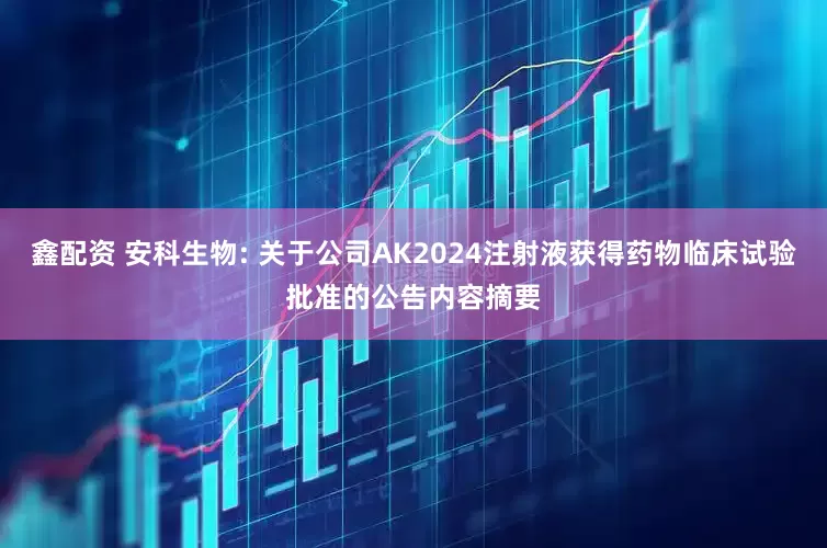 鑫配资 安科生物: 关于公司AK2024注射液获得药物临床试验批准的公告内容摘要