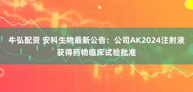 牛弘配资 安科生物最新公告：公司AK2024注射液获得药物临床试验批准
