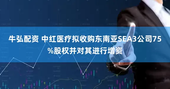 牛弘配资 中红医疗拟收购东南亚SEA3公司75%股权并对其进行增资