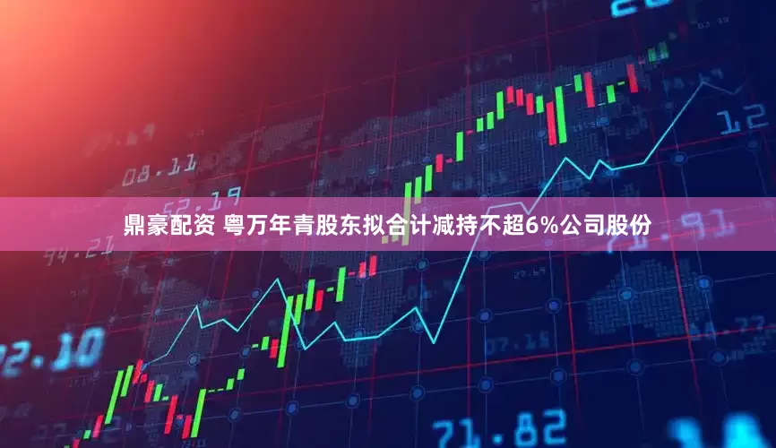 鼎豪配资 粤万年青股东拟合计减持不超6%公司股份