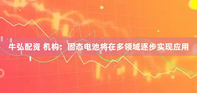 牛弘配资 机构：固态电池将在多领域逐步实现应用