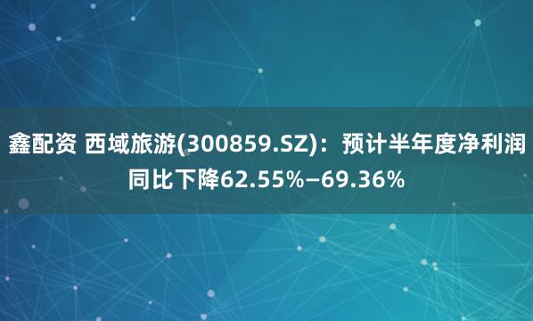 鑫配资 西域旅游(300859.SZ)：预计半年度净利润同比下降62.55%—69.36%