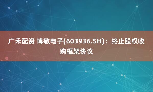 广禾配资 博敏电子(603936.SH)：终止股权收购框架协议