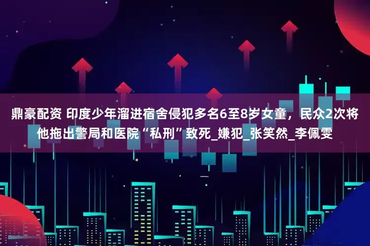 鼎豪配资 印度少年溜进宿舍侵犯多名6至8岁女童，民众2次将他拖出警局和医院“私刑”致死_嫌犯_张笑然_李佩雯
