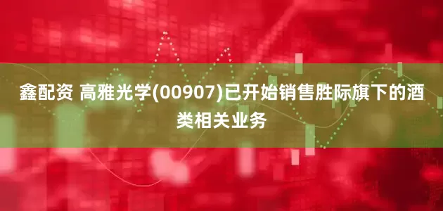 鑫配资 高雅光学(00907)已开始销售胜际旗下的酒类相关业务