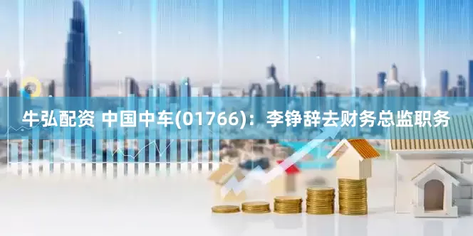 牛弘配资 中国中车(01766)：李铮辞去财务总监职务