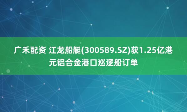 广禾配资 江龙船艇(300589.SZ)获1.25亿港元铝合金港口巡逻船订单
