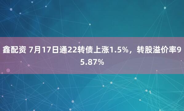 鑫配资 7月17日通22转债上涨1.5%，转股溢价率95.87%
