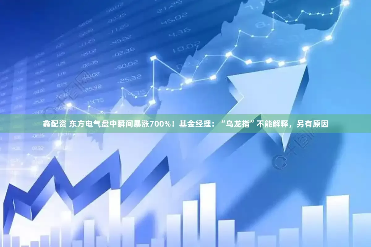 鑫配资 东方电气盘中瞬间暴涨700%！基金经理：“乌龙指”不能解释，另有原因