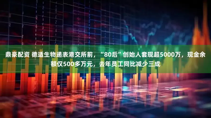鼎豪配资 德适生物递表港交所前，“80后”创始人套现超5000万，现金余额仅500多万元，去年员工同比减少三成