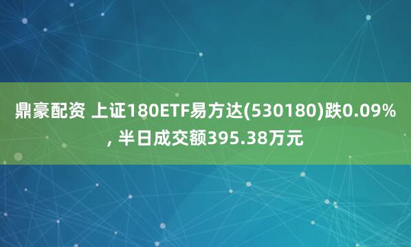 鼎豪配资 上证180ETF易方达(530180)跌0.09%, 半日成交额395.38万元