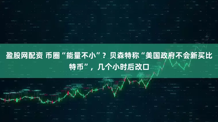 盈股网配资 币圈“能量不小”？贝森特称“美国政府不会新买比特币”，几个小时后改口