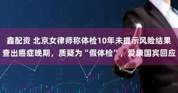 鑫配资 北京女律师称体检10年未提示风险结果查出癌症晚期，质疑为“假体检”，爱康国宾回应