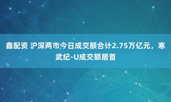鑫配资 沪深两市今日成交额合计2.75万亿元，寒武纪-U成交额居首