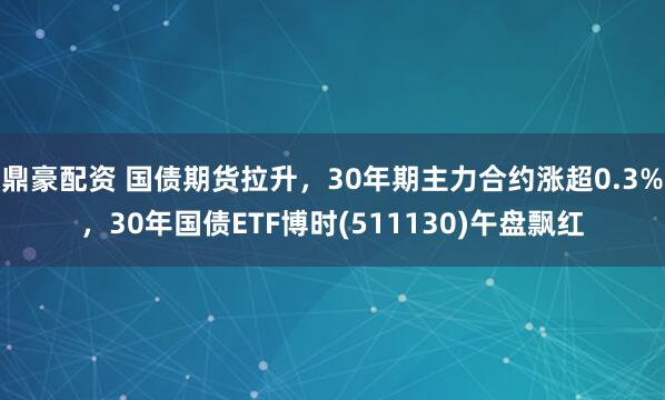 鼎豪配资 国债期货拉升，30年期主力合约涨超0.3%，30年国债ETF博时(511130)午盘飘红