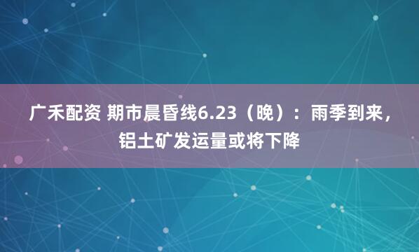 广禾配资 期市晨昏线6.23（晚）：雨季到来，铝土矿发运量或将下降