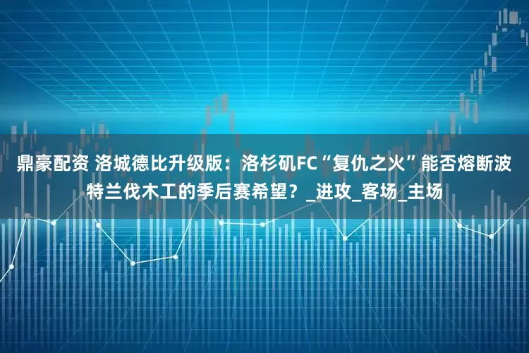 鼎豪配资 洛城德比升级版：洛杉矶FC“复仇之火”能否熔断波特兰伐木工的季后赛希望？_进攻_客场_主场