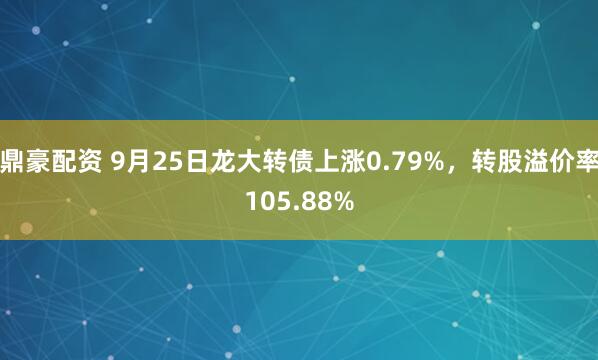 鼎豪配资 9月25日龙大转债上涨0.79%，转股溢价率105.88%