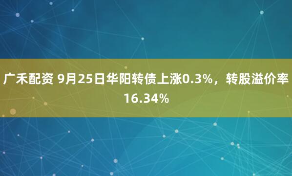 广禾配资 9月25日华阳转债上涨0.3%，转股溢价率16.34%