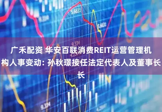 广禾配资 华安百联消费REIT运营管理机构人事变动: 孙秋璟接任法定代表人及董事长