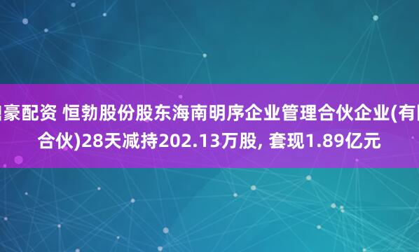 鼎豪配资 恒勃股份股东海南明序企业管理合伙企业(有限合伙)28天减持202.13万股, 套现1.89亿元